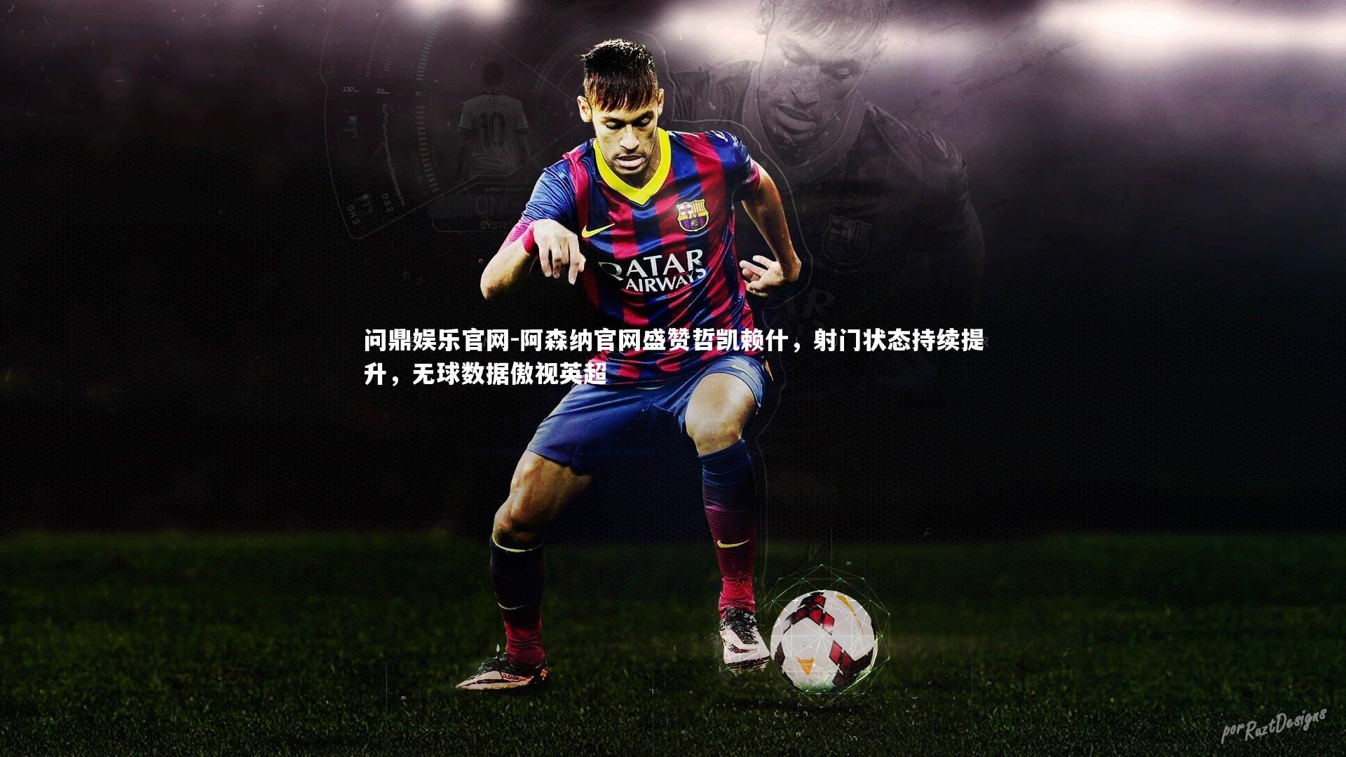 阿森纳官网盛赞哲凯赖什，射门状态持续提升，无球数据傲视英超